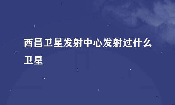 西昌卫星发射中心发射过什么卫星