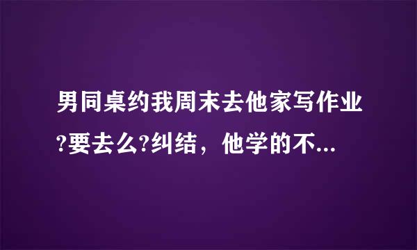 男同桌约我周末去他家写作业?要去么?纠结，他学的不是很好，一般是抄我的啦！我应该去么?