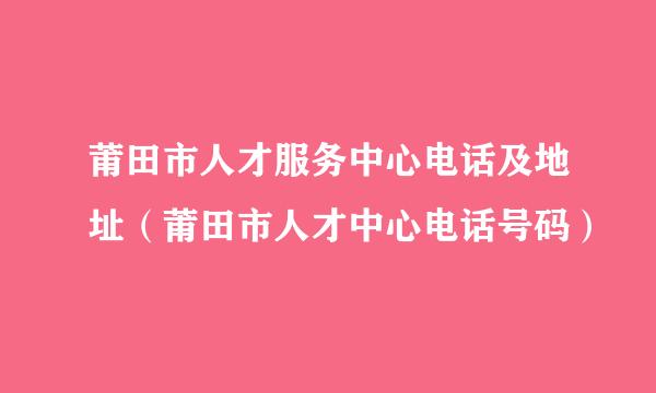 莆田市人才服务中心电话及地址（莆田市人才中心电话号码）