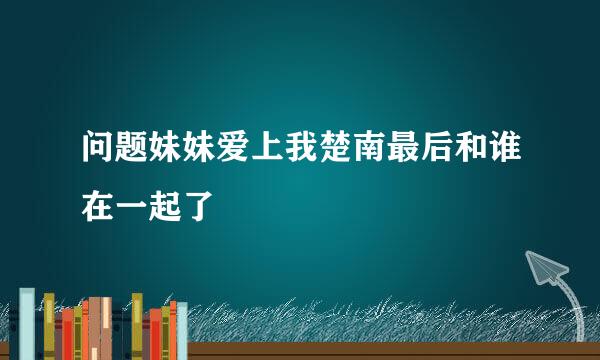 问题妹妹爱上我楚南最后和谁在一起了