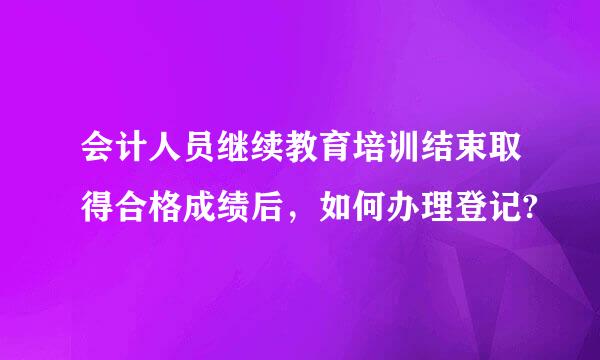 会计人员继续教育培训结束取得合格成绩后，如何办理登记?