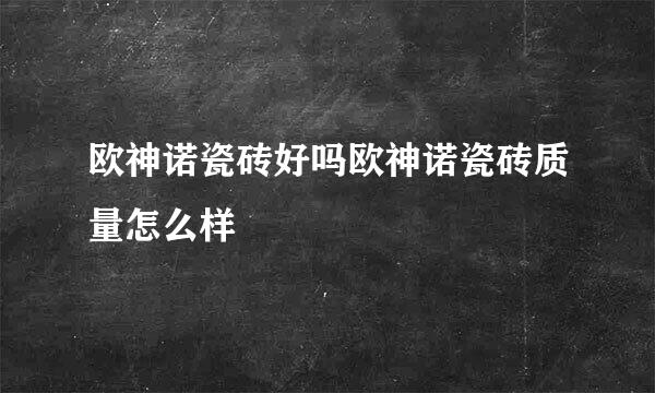 欧神诺瓷砖好吗欧神诺瓷砖质量怎么样