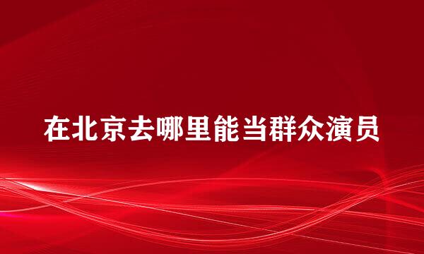 在北京去哪里能当群众演员