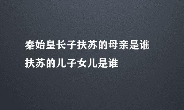 秦始皇长子扶苏的母亲是谁 扶苏的儿子女儿是谁