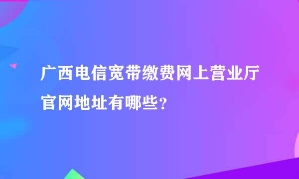 广西电信宽带缴费网上营业厅官网地址有哪些？