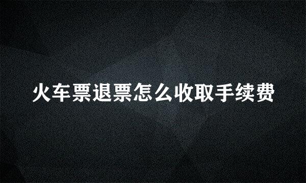 火车票退票怎么收取手续费