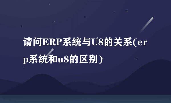 请问ERP系统与U8的关系(erp系统和u8的区别)