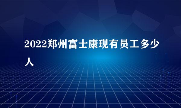 2022郑州富士康现有员工多少人