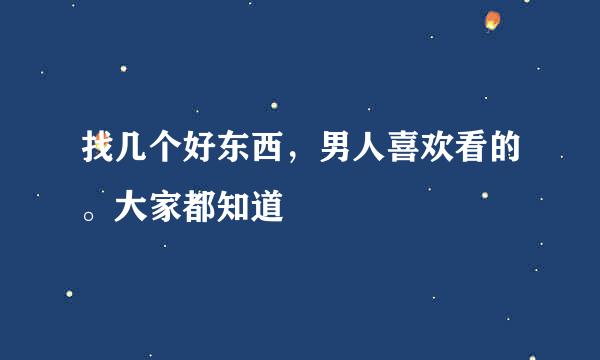 找几个好东西，男人喜欢看的。大家都知道