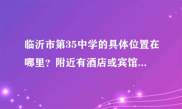 临沂市第35中学的具体位置在哪里？附近有酒店或宾馆吗..知道的请告诉我....谢谢 谢谢