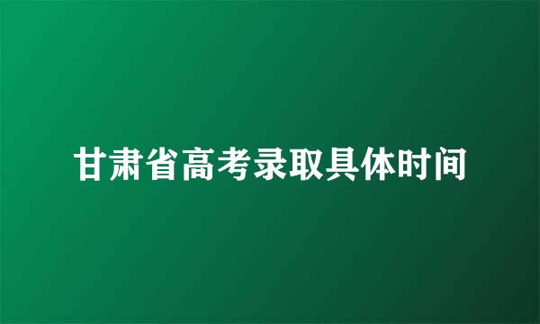 甘肃省高考录取具体时间