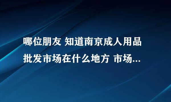 哪位朋友 知道南京成人用品批发市场在什么地方 市场的名字叫什么？靠近哪