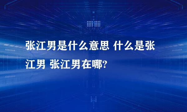 张江男是什么意思 什么是张江男 张江男在哪?