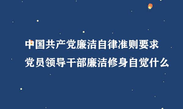 中国共产党廉洁自律准则要求党员领导干部廉洁修身自觉什么