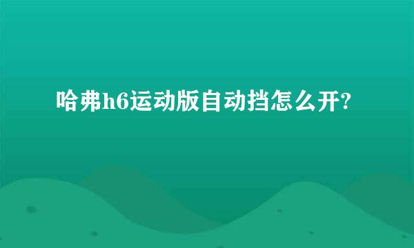 哈弗h6运动版自动挡怎么开?