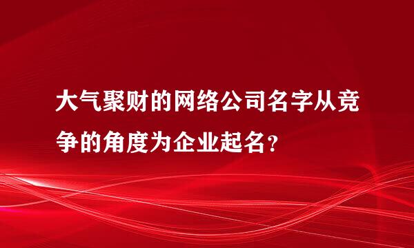 大气聚财的网络公司名字从竞争的角度为企业起名？