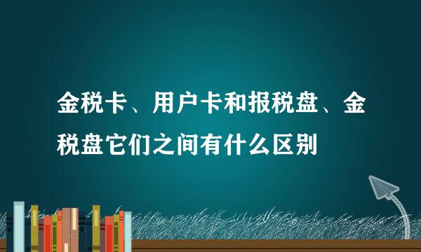 金税卡、用户卡和报税盘、金税盘它们之间有什么区别