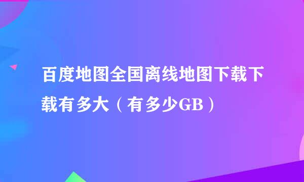 百度地图全国离线地图下载下载有多大（有多少GB）