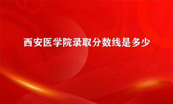 西安医学院录取分数线是多少