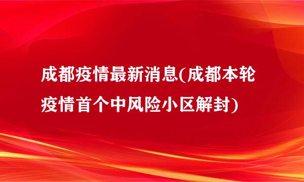 成都疫情最新消息(成都本轮疫情首个中风险小区解封)