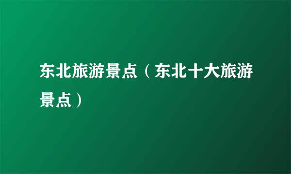 东北旅游景点（东北十大旅游景点）