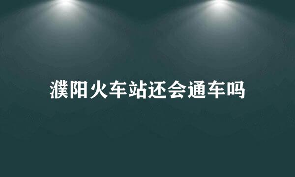 濮阳火车站还会通车吗