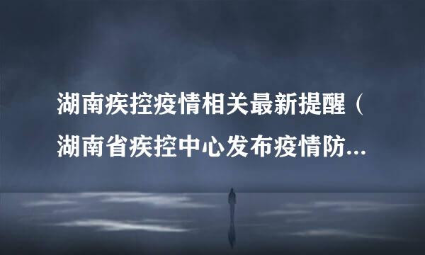 湖南疾控疫情相关最新提醒（湖南省疾控中心发布疫情防控紧急提醒）