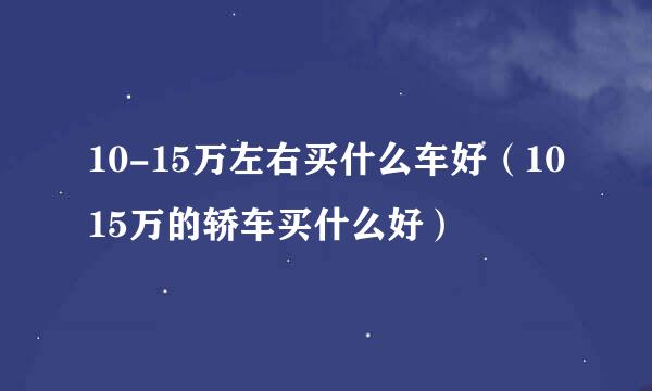 10-15万左右买什么车好（1015万的轿车买什么好）