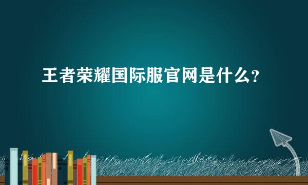 王者荣耀国际服官网是什么？