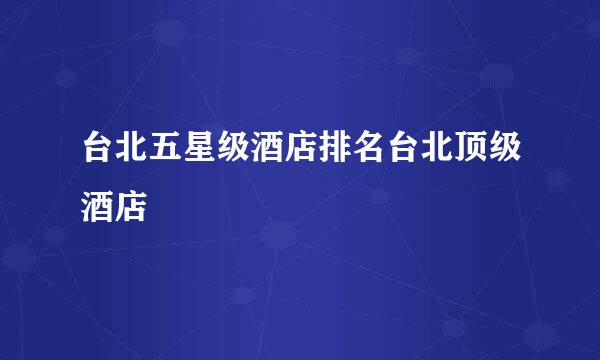 台北五星级酒店排名台北顶级酒店