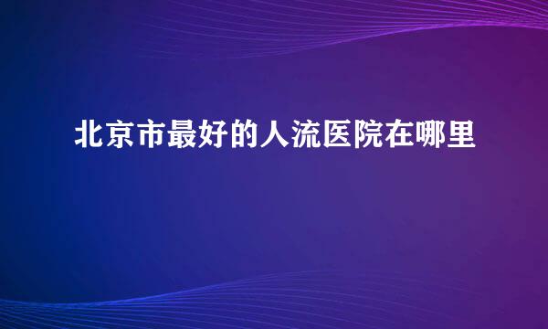 北京市最好的人流医院在哪里