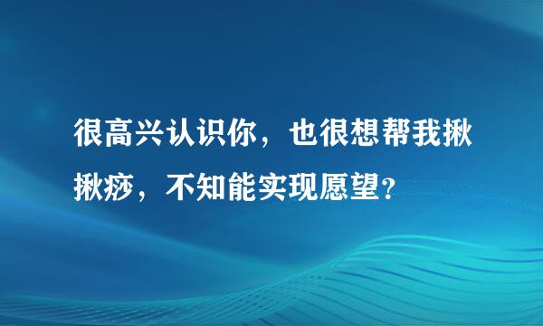 很高兴认识你，也很想帮我揪揪痧，不知能实现愿望？