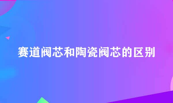 赛道阀芯和陶瓷阀芯的区别