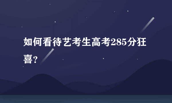 如何看待艺考生高考285分狂喜？