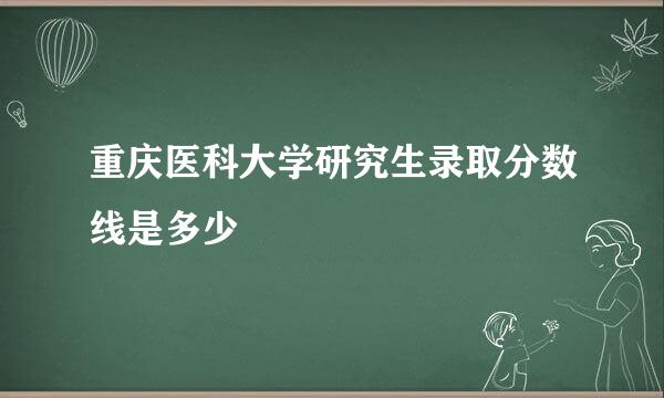 重庆医科大学研究生录取分数线是多少