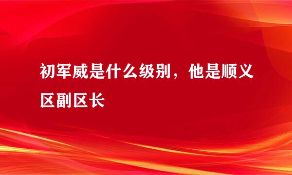 初军威是什么级别，他是顺义区副区长