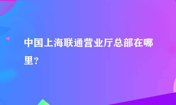 中国上海联通营业厅总部在哪里？