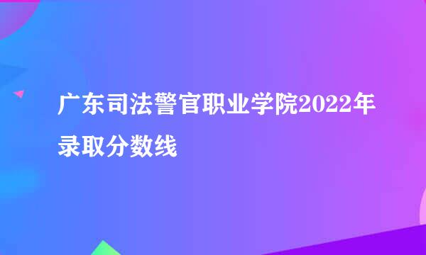 广东司法警官职业学院2022年录取分数线