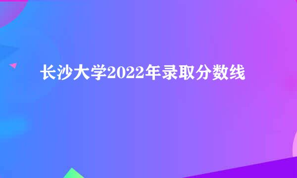 长沙大学2022年录取分数线