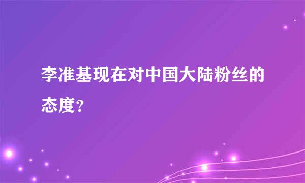 李准基现在对中国大陆粉丝的态度？