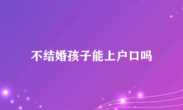 不结婚孩子能上户口吗