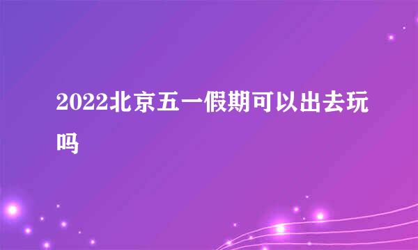 2022北京五一假期可以出去玩吗