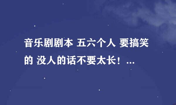 音乐剧剧本 五六个人 要搞笑的 没人的话不要太长！！ 急 有加分的！！！