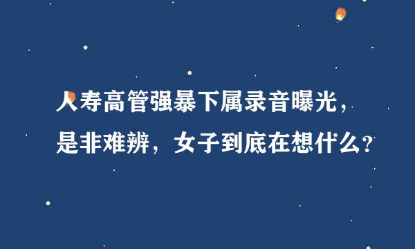 人寿高管强暴下属录音曝光，是非难辨，女子到底在想什么？