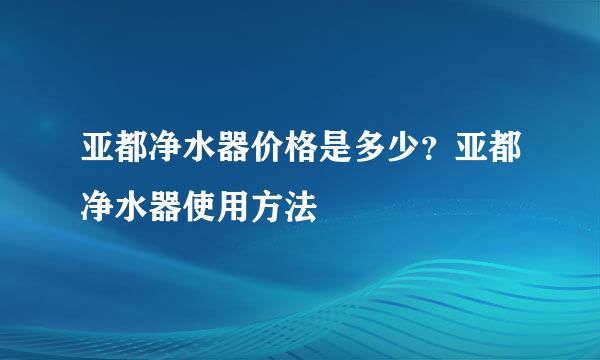 亚都净水器价格是多少？亚都净水器使用方法