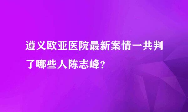 遵义欧亚医院最新案情一共判了哪些人陈志峰？