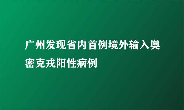 广州发现省内首例境外输入奥密克戎阳性病例