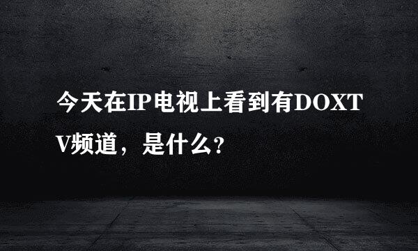 今天在IP电视上看到有DOXTV频道，是什么？