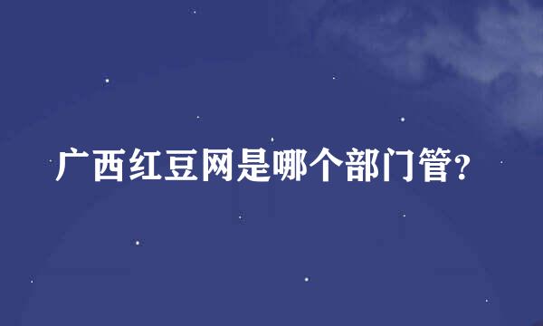 广西红豆网是哪个部门管？