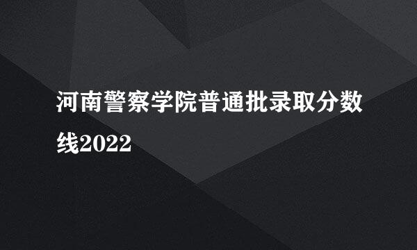 河南警察学院普通批录取分数线2022